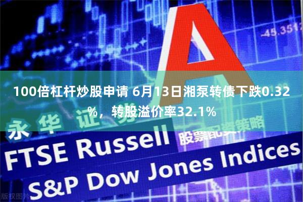 100倍杠杆炒股申请 6月13日湘泵转债下跌0.32%，转股溢价率32.1%