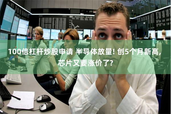 100倍杠杆炒股申请 半导体放量! 创5个月新高, 芯片又要涨价了?