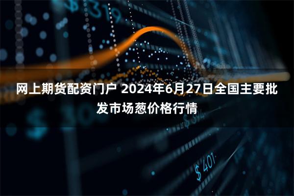 网上期货配资门户 2024年6月27日全国主要批发市场葱价格行情