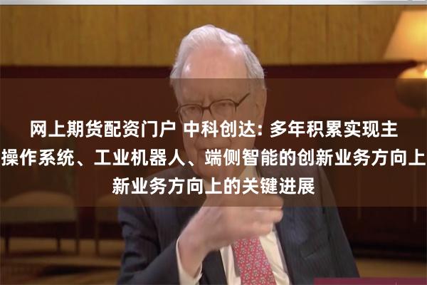 网上期货配资门户 中科创达: 多年积累实现主要布局整车操作系统、工业机器人、端侧智能的创新业务方向上的关键进展