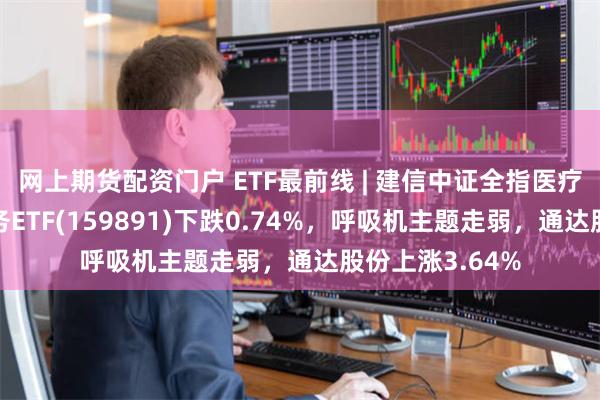 网上期货配资门户 ETF最前线 | 建信中证全指医疗保健设备与服务ETF(159891)下跌0.74%，呼吸机主题走弱，通达股份上涨3.64%