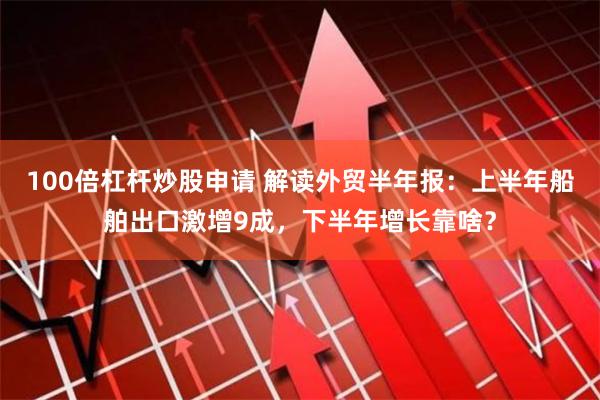 100倍杠杆炒股申请 解读外贸半年报：上半年船舶出口激增9成，下半年增长靠啥？