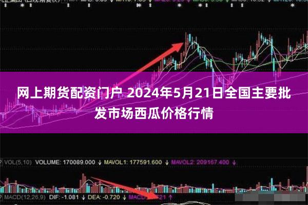 网上期货配资门户 2024年5月21日全国主要批发市场西瓜价格行情