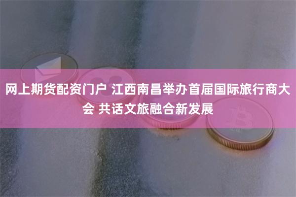 网上期货配资门户 江西南昌举办首届国际旅行商大会 共话文旅融合新发展