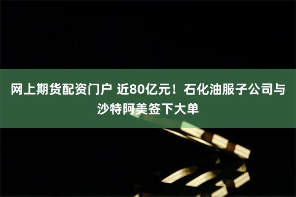 网上期货配资门户 近80亿元！石化油服子公司与沙特阿美签下大单