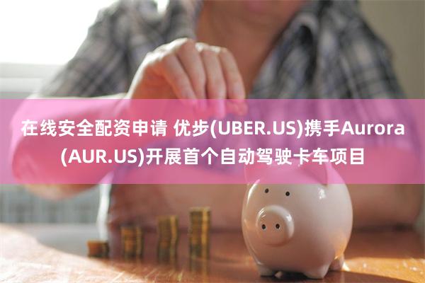 在线安全配资申请 优步(UBER.US)携手Aurora(AUR.US)开展首个自动驾驶卡车项目