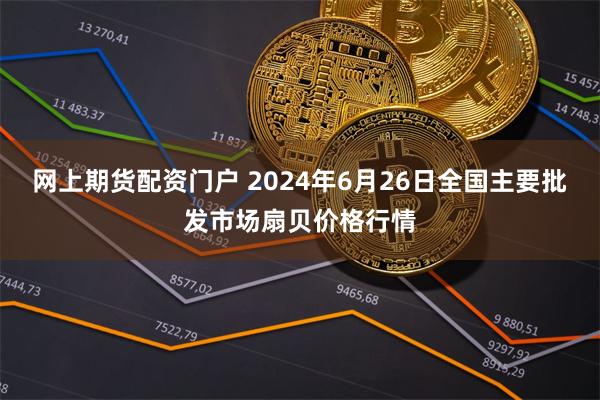 网上期货配资门户 2024年6月26日全国主要批发市场扇贝价格行情