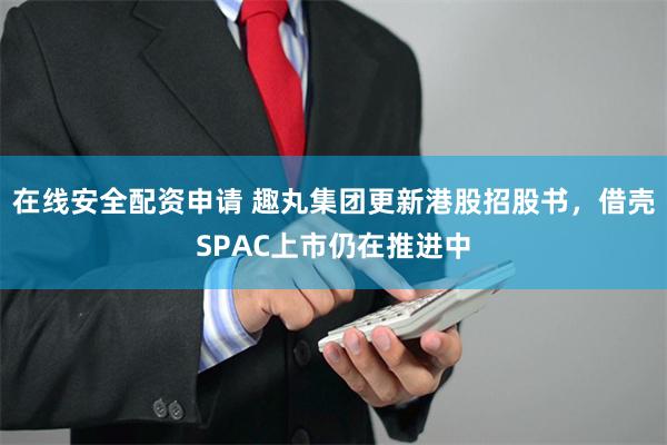 在线安全配资申请 趣丸集团更新港股招股书，借壳SPAC上市仍在推进中