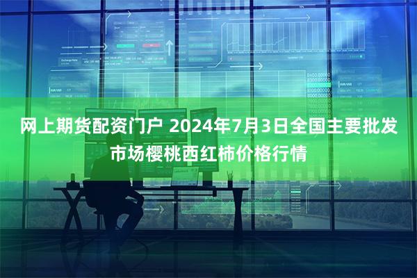 网上期货配资门户 2024年7月3日全国主要批发市场樱桃西红柿价格行情