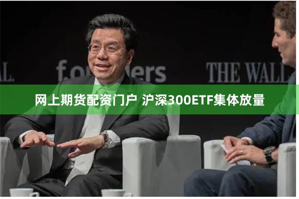 网上期货配资门户 沪深300ETF集体放量